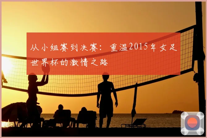 从小组赛到决赛：重温2015年女足世界杯的激情之路