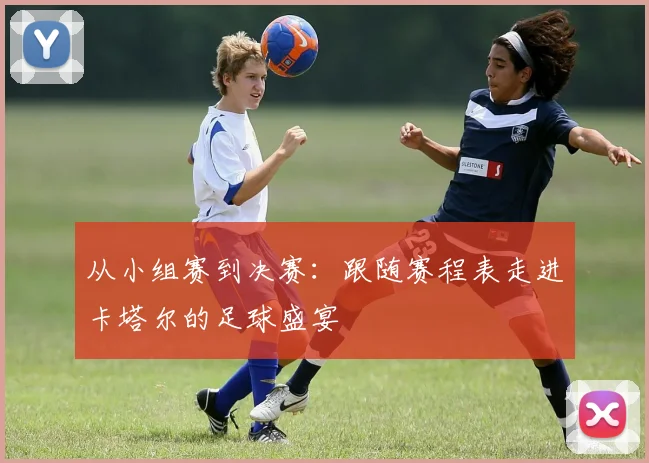 从小组赛到决赛：跟随赛程表走进卡塔尔的足球盛宴