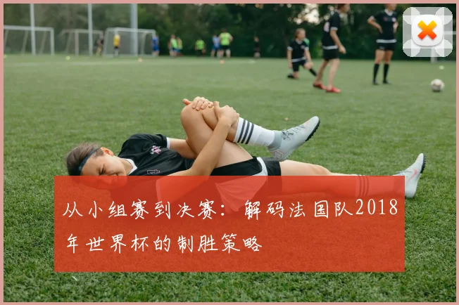 从小组赛到决赛：解码法国队2018年世界杯的制胜策略