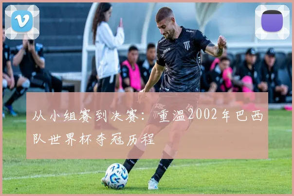 从小组赛到决赛：重温2002年巴西队世界杯夺冠历程