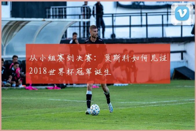 从小组赛到决赛：莫斯科如何见证2018世界杯冠军诞生
