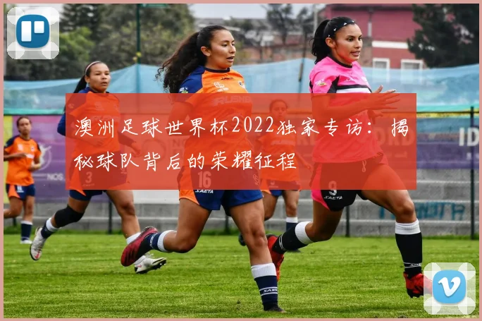 澳洲足球世界杯2022独家专访：揭秘球队背后的荣耀征程