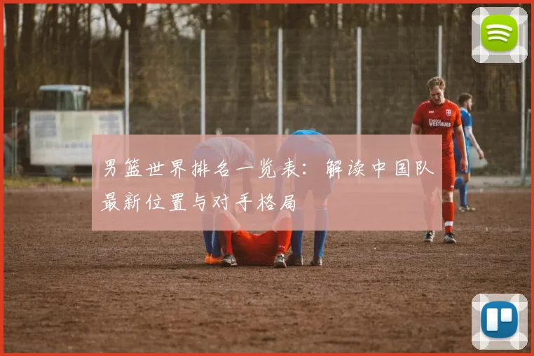 男篮世界排名一览表：解读中国队最新位置与对手格局