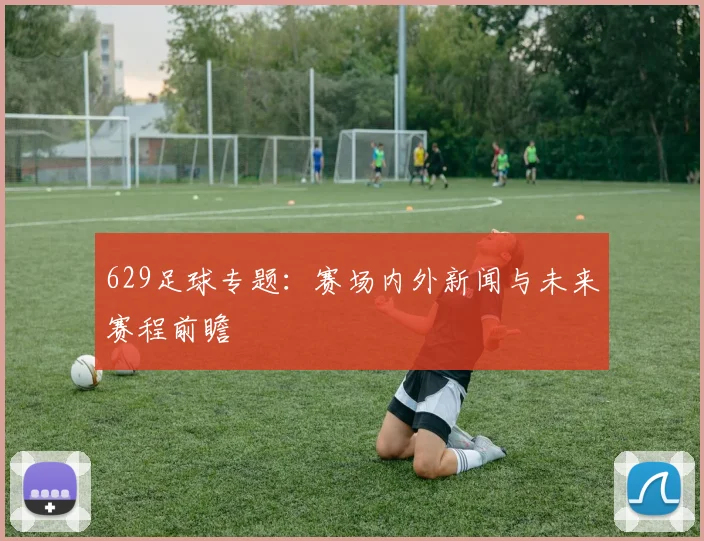 629足球专题：赛场内外新闻与未来赛程前瞻