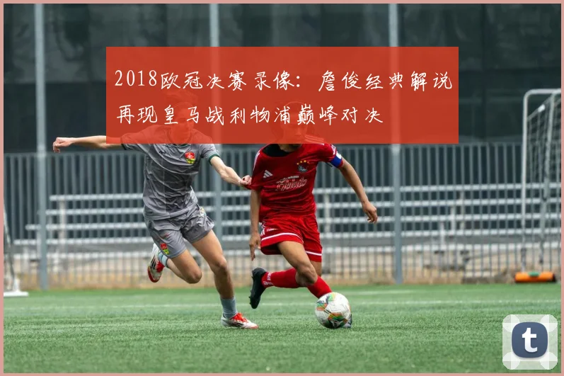 2018欧冠决赛录像：詹俊经典解说再现皇马战利物浦巅峰对决