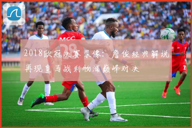 2018欧冠决赛录像：詹俊经典解说再现皇马战利物浦巅峰对决