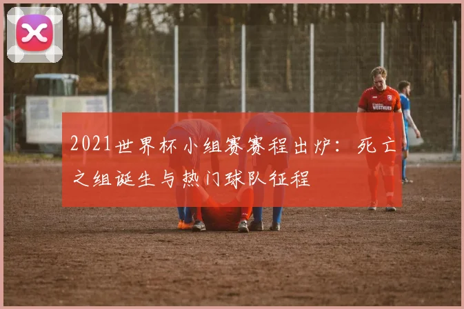 2021世界杯小组赛赛程出炉：死亡之组诞生与热门球队征程