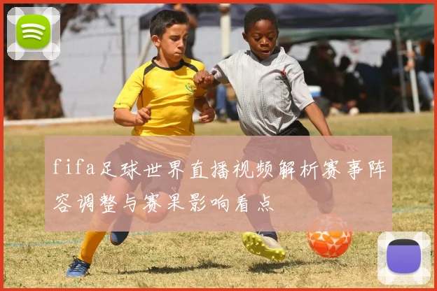 fifa足球世界直播视频解析赛事阵容调整与赛果影响看点