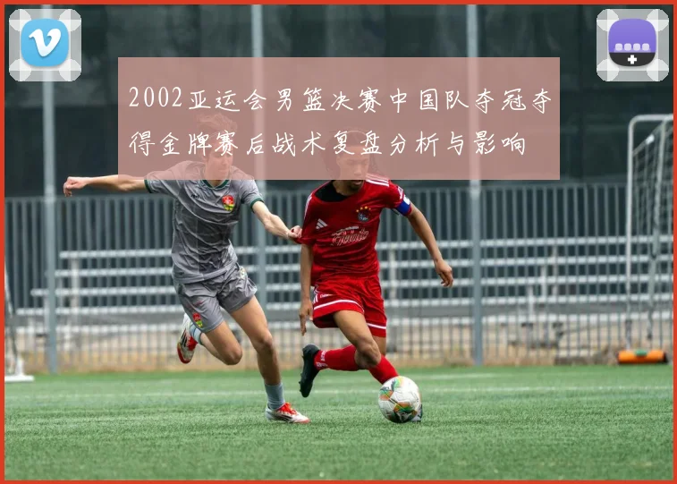 2002亚运会男篮决赛中国队夺冠夺得金牌赛后战术复盘分析与影响