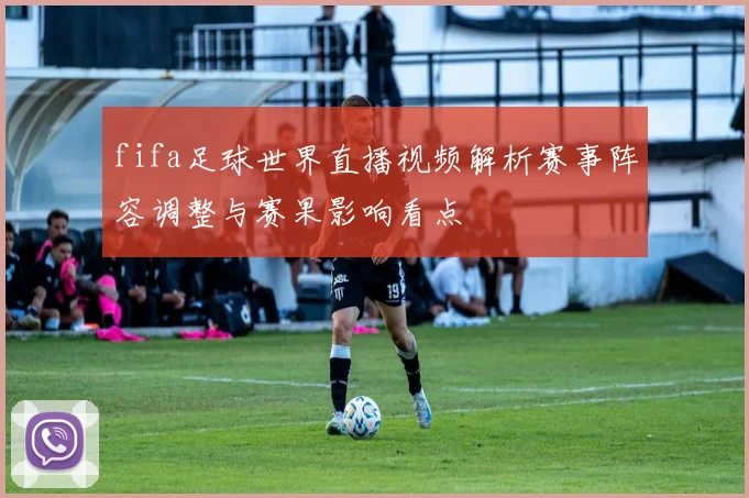 fifa足球世界直播视频解析赛事阵容调整与赛果影响看点