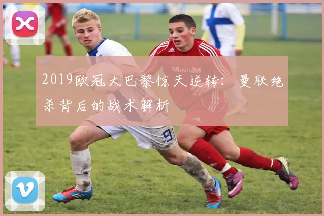 2019欧冠大巴黎惊天逆转：曼联绝杀背后的战术解析