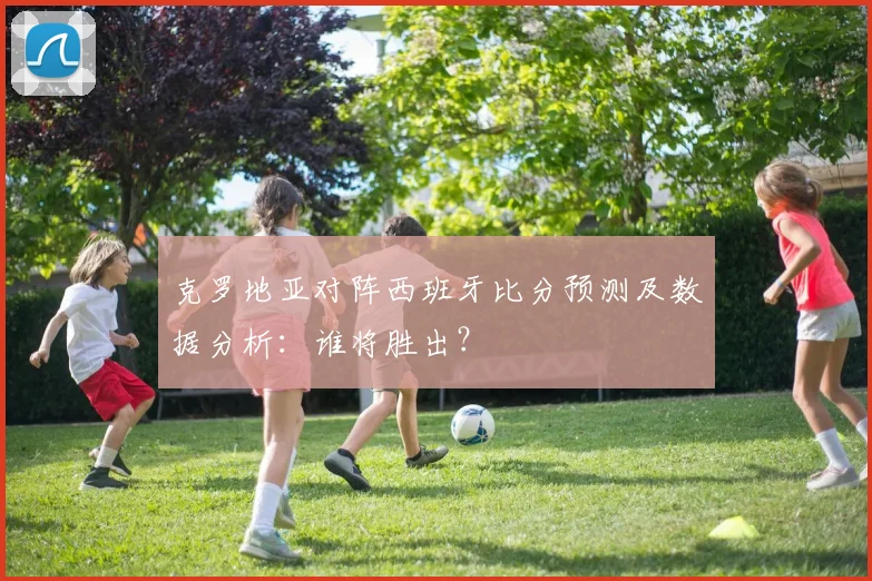 克罗地亚对阵西班牙比分预测及数据分析：谁将胜出？