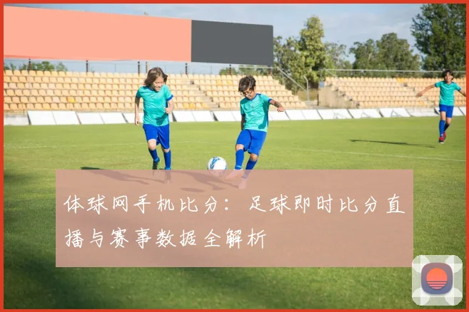 体球网手机比分：足球即时比分直播与赛事数据全解析