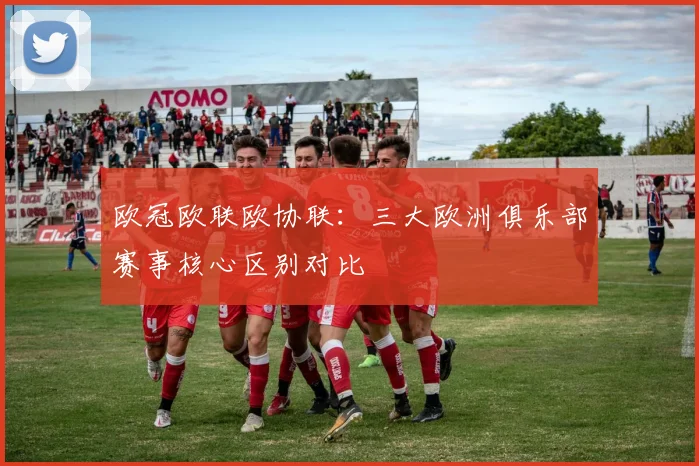 欧冠欧联欧协联:三大欧洲俱乐部赛事核心区别对比
