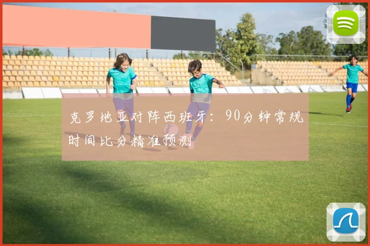 克罗地亚对阵西班牙：90分钟常规时间比分精准预测