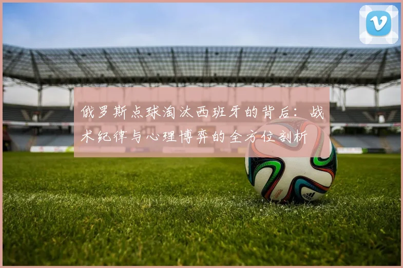 俄罗斯点球淘汰西班牙的背后：战术纪律与心理博弈的全方位剖析
